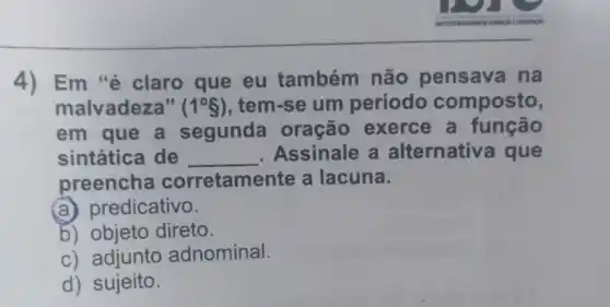 4) Em "é claro que eu também não pensava na
malvadeza" (1^circ S) , tem-se um período composto,
em que a segunda oração exerce a função
sintática de __ Assinale a alternativa que
preencha corretamente a lacuna.
(a) predicativo.
b) objeto direto.
c) adjunto adnominal.
d) sujeito.