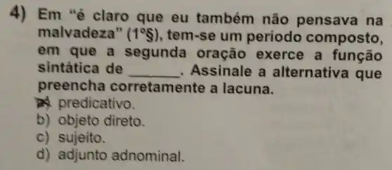 4) Em "é claro que eu também não pensava na
malvadeza" (1^circ S) , tem-se um periodo composto,
em que a segunda oração exerce a função
sintática de __ Assinale a alternativ a que
preencha corretam ente a lacuna.
ad predicativo.
b) objeto direto.
c) sujeito.
d) adjunto adnominal.