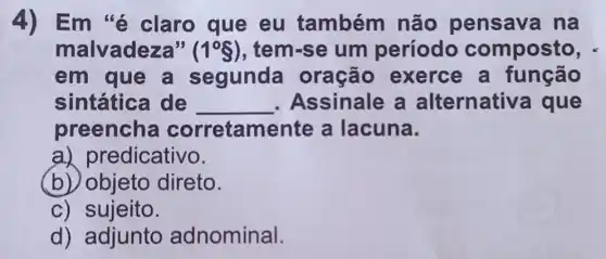 4) Em 'é claro que eu também não pensava na
malvadeza" (1^circ S) , tem-se um período composto,
em que a segunda oração exerce a função
sintática de __ . Assinale a alternativ a que
preencha corretamente a lacuna.
a)predicativo.
(b) objeto direto.
c) sujeito.
d) adjunto adnominal.