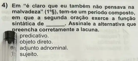 4) Em "é claro que eu também não pensava na
malvadeza" (1^circ S) tem-se um periodo composto,
em que a segunda oração exerce a função
sintática de __ Assinale a alternativa que
preencha corretamente a lacuna.
predicativo.
objeto direto.
adjunto adnominal.
7 sujeito.