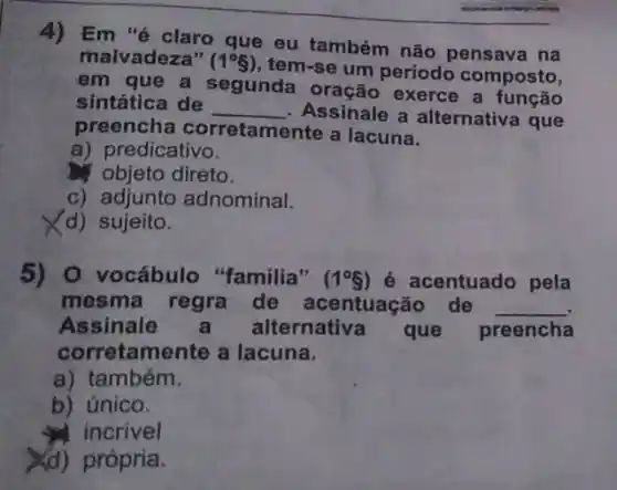 4) Em "é claro que eu também não pensava na
malvadeza" (1^circ g)
tem-se um periodo composto,
em que a segunda exerce a função
sintática de __ Assinale a alternativa que
preencha corretamente a lacuna.
a) predicativo.
objeto direto.
c) adjunto adnominal.
(d) sujeito.
5) O vocábulo "familia" (1^circ S) é acentuado pela
mesma regra de acentuação de __
Assinale alternativa que preencha
corretamente a lacuna.
a) também.
b) único.
incrivel
Xd) própria.