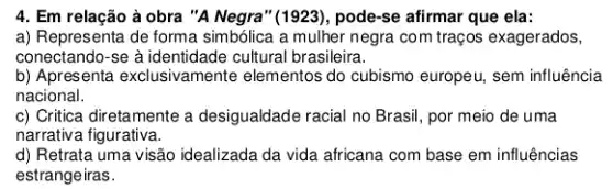 4. Em relação à obra "A Negra" (1923), pode-se afirmar que ela:
a) Representa de forma simbólica a mulher negra com traços exagerados,
conectando-se à identidade cultural brasileira.
b) Apresenta exclusivamente elementos do cubismo europeu , sem influência
nacional.
c) Critica diretamente a desigualdade racial no Brasil , por meio de uma
narrativa figurativa.
d) Retrata uma visão idealizada da vida africana com base em influências
estrangeiras.