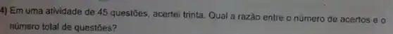 4) Em uma atividade de 45 questões, acertei trinta. Qual a razão entre o número de acertos e o
número total de questões?