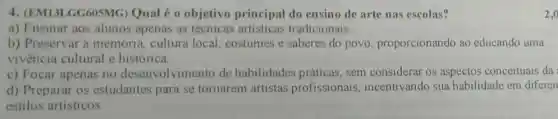 4. (EM131 GG605MG) Qual é o objetivo principal do ensino de arte nas escolas?
a) Ensinar aos alunos apenas as artisticas tradicionais.
b) Preservar a memória, cultura local, costumes e saberes do povo proporcionando ao educando uma
vivencia cultural e histórica.
c) Focar apenas no desenvolvimento de habilidades práticas, sem considerar os aspectos conceituais da
d) Preparar os estudantes para se tornarem artistas profissionais , incentivando sua habilidade em diferen
estilos artisticos.
2,000