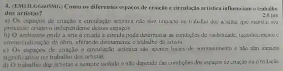 4 (EM13LGG605MG)Como os diferentes espaços de criação e circulação artística influenciam o trabalho
dos artistas?
2,0 pts
a) Os espaços de criação e circulação artística não têm impacto no trabalho dos artistas, que mantêm seu
processo criativo independente desses espaços.
b) O ambiente onde a arte é criada e circula pode determinar as condições de visibilidade reconhecimento e
comercialização da obra, afetando diretamente o trabalho do artista.
c) Os espaços de criação e circulação artística são apenas locais de entretenimento e não têm impacto
significativo no trabalho dos artistas.
d) O trabalho dos artistas é sempre isolado e não depende das condições dos espaços de criação ou circulação.