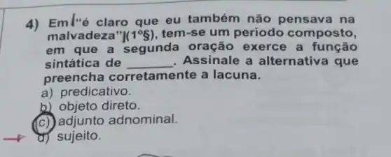 4) Eml'é claro que eu também não pensava na
malvadeza tem-se um período composto,
em que a segunda oração exerce a função
sintática de __ Assinale a alternativ a que
preencha corretamente a lacuna.
a) predicativo.
b) objeto direto.
(c) adjunto adnominal.
d) sujeito.