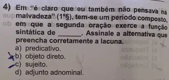 4) Emosé claro que eustambém nào pensava na
nalvadeza" (1^circ S) , tem-se um período'composto,
ob
em que a segundao oração exerce a sfunção
sintática de __ , Assinale a alternativa que
preencha corretamente a lacuna. sio
a) predicativo.
b) objeto direto.
c) sujeito.
d) adjunto adnominal.