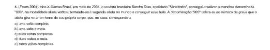 4. (Enem 2004) Nos X-Games Brasil, em maio de 2004, 0 skatista brasileiro Sandro Dias, apelidado "Mineirinho", conseguiu reakzara manobra denominada
''900'' na modalidade skate vertical tomando-se o segundo atleta no mundo a consequir ease felto. A denominação "900" refere-se ao número de graus que o
atleta gira no ar em torno de seu proprio corpo, que, no caso, corresponde a
a) uma volta completa
b) uma volta e meia.
c) duns voltas completas
d) duas voltas e mela.
e) cinco voltas completos