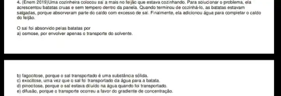 4. [Enem 2019)Uma cozinheira colocou sal a mais no feijão que estava cozi nhando. Para solucionar o problema, ela
acrescentou batatas cruas e sem tempero dentro da panela Quando terminou de cozinhá-lo , as batatas estavam
do feijão.
salgadas,porque absorveram parte do caldo com excesso de sai. Finalmente, ela adicionou água para completar o caldo
sal foi absorvido pelas batatas por
a) osmose, por envolver apenas o transporte do solvente.
b) fagocitose, porque o sal transportado é uma substância sólida.
c) exocitose, uma vez que o sal foi transportado da agua para a batata.
d) pinocitose, porque o sal estava diluido na água quando foi transportado.
e) ditusão, porque o transporte ocorreu a favor do gradiente de concentração.