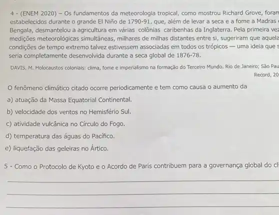 4 - (ENEM 2020) -Os fundamentos da meteorologia tropical, como mostrou Richard Grove, foran
estabelecidos durante o grande El Niño de 1790-91 que, além de levar a seca e a fome a Madras
Bengala, desmantelou a agricultura em várias colônias caribenhas da Inglaterra. Pela primeira vez
medições meteorológicas simultâneas, milhares de milhas distantes entre si , sugeriram que aquela
condiçães de tempo extremo talvez estivessem associadas em todos os trópicos uma ideia que s
seria completan nente desenvolvida durante a seca global de 1876-78
DAVIS, M. Holocaustos coloniais:clima, fome e imperialismo na formação do Terceiro Mundo. Rio de Janeiro:São Pau
Record, 20
fenômeno climático citado ocorre periodicamente e tem como causa o aumento da
a) atuação da Massa Equatorial Continental.
b) velocidade dos ventos no Hemisfério Sul.
c) atividade vulcânica no Círculo do Fogo.
d) temperatura das águas do Pacífico.
e) liquefação das geleiras no Ártico.
5 - Como o Protocolo de Kyoto e o Acordo de Paris contribuem para a governança global do cli
__