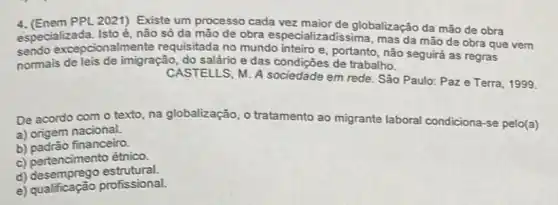 4. (Enem PPL 2021)Existe um processo cada vez maior de globalização da mão de obra
especializada. Istoé, não só da mão de obra especializadissima mas da mão de obra que vem
sendo excepcionalmente requisitada no mundo inteiro e, portanto, não seguirá as regras
normais de leis de imigração, do salário e das condições de trabalho.
CASTELLS, M. A sociedade em rede. São Paulo: Paze Terra 1999.
De acordo com o texto, na globalização, o tratamento ao migrante laboral condiciona-se pelo(a)
a) origem nacional.
b) padrão financeiro.
c) pertencimento étnico.
d) desemprego estrutural.
e) qualficação profissional.