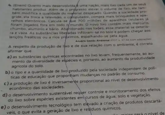 4. (Enem)Quanto mais desenvolvida uma nação, mais lixo cada um de seus
habitantes produz. Alêm de - progresso elevar o volume de lixo, ele tam-
bêm modifica a qualidade do material despejado. Quando a sociedade pro-
gride, ela troca a televisão, o computador, compra mais brinquedos e apa-
relhos eletrônicos. Calcula-se Que 700 milhôes de aparelhos celulares já
foram jogados fora em todo o/mundo. 0 novo lixo contém mais mercúrio,
chumbo, aluminio e bário Abandonado nos lixoes, esse material se deterio-
ra e vaza. As substâncias libe/adas infitram-se no solo e podem chegar aos
lençóis freáticos ou a rios proximos, espalhando-se pela água.
Anudrio Gestáo Ambiental 200?D. 47.48 (com adaptaçōes)
A respeito da produção de lixo e de sua relação com o ambiente, é correto
afirmar que
a) as substâncias quimica:encontradas no lixo levam frequentemente, ao au-
mento da diversidade de espécies e, portanto, ao aumento da produtividade
agricola do solo.
b) o tipo e a quantidade de lixo produzido pela sociedade independem de poli-
ticas de educação que proponham mudanças no padrão de consumo.
c) a produção de lixo é inversamente proporcional ao nivel de desenvolvimento
económico das sociedades.
d) o desenvolvime nto sustentável requer controle e monitoramento dos efeitos
do lixo sobre espécies existentes em cursos de água, solo e vegetação.
e) o desenvolvimento tecnológico tem elevado a criação de produtos descartá-
veis, o que evita a geração de lixo e residuos químicos.