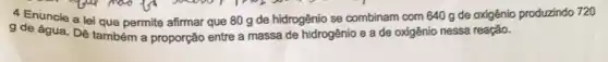 4 Enuncie a lei que permite afirmar que 80 g de hidrogênio se combinam com 640 g de oxigênio produzindo 720
g de água. Dê também a proporção entre a massa de hidrogênio e a de oxigênio nessa reação.