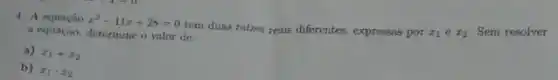 4. A equacio
x^2-11x+28=0
tem duas raizes reais diferentes, expressas por
x_(1)ex_(2)
Sem resolver
a equação, determine o valor de:
a) x_(1)+x_(2)
b) x_(1)cdot x_(2)