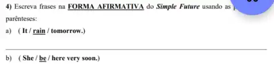 4) Escreva frases na FORMA AFIRMATIVA do Simple Future usando as
parênteses:
a) (It/underline (rain)/tomorrow.
__
b) (She/be / here very soon.)