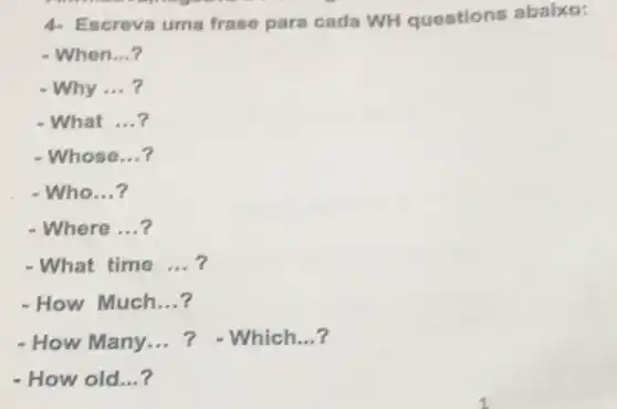 4- Escreva uma frase para cada WH questions abaixo:
- When __
- Why __
- What __
- Whose __
-Who __
- Where __
- What time __
- How Much __
- How Many __	Which __
- How old __