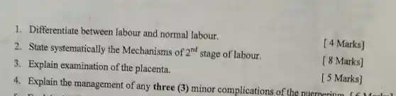 4. Explain the management of any three (3) minor complications of the ouernerium arks]
1. Differentiate between labour and normal labour.
2. State systematically the Mechanisms of 2^nd stage of labour.
[ 4 Marks]
3. Explain examination of the placenta.
[ 8 Marks]
[ 5 Marks]