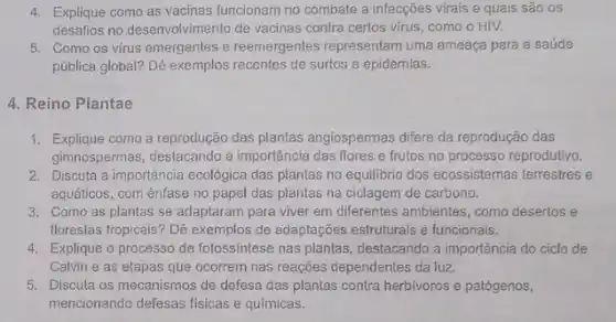 4. Explique como as vacinas funcionam no combate a infecções virais e quais são os
desafios no desenvolvimento de vacinas contra certos virus como o HIV.
5. Como os virus emergentes e reemergentes representam uma ameaça para a saúde
pública global? Dê exemplos recentes de surtos e epidemias.
4. Reino Plantae
1. Explique como a reprodução das plantas angiospermas difere da reprodução das
gimnospermas, destacando a importância das flores e frutos no processo reprodutivo.
2. Discuta a importância ecológica das plantas no equilibrio dos ecossistemas terrestres e
aquáticos, com ênfase no papel das plantas na ciclagem de carbono.
3. Como as plantas se adaptaram para viver em diferentes ambientes, como desertos e
florestas tropicais? Dê exemplos de adaptações estruturais e funcionais.
4. Explique o processo de fotossíntese nas plantas , destacando a importância do ciclo de
Calvin e as etapas que ocorrem nas reações dependentes da luz.
5. Discuta os mecanismos de defesa das plantas contra herbivoros e patógenos,
mencionando defesas fisicas e químicas.