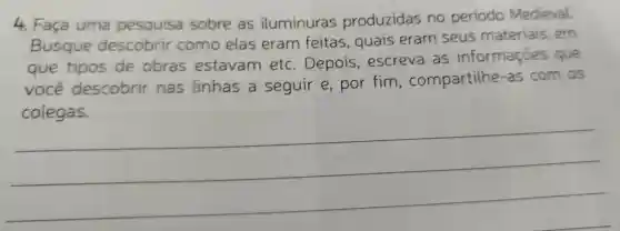 4 Faça uma pesquisa sobre as iluminuras produzidas no periodo Medieval.
Busque descobrir como elas eram feitas , quais eram seus materiais . em
que tipos de obras estavam etc . Depois , escreva as informações que
você descobrir nas linhas seguir e,por fim , compartilhe -as com os
__