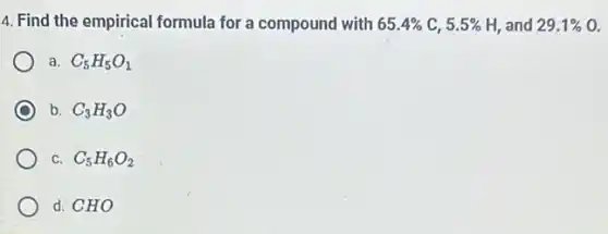 4. Find the empirical formula for a compound with 65.4%  C. 5.5%  H, and 29.1%  a
a. C_(5)H_(5)O_(1)
b. C_(3)H_(3)O
C. C_(5)H_(6)O_(2)
d. CHO