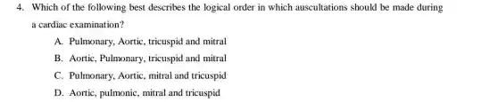 4. Which of the following best describes the logical order in which auscultations should be made during
a cardiac examination?
A. Pulmonary, Aortic , tricuspid and mitral
B. Aortic, Pulmonary , tricuspid and mitral
C. Pulmonary, Aortic , mitral and tricuspid
D. Aortic, pulmonic mitral and tricuspid