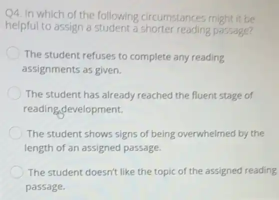 4. In which of the following circumstances might it be
helpful to assign a student a shorter reading passage?
The student refuses to complete any reading
assignments as given.
The student has already reached the fluent stage of
reading development.
The student shows signs of being overwhelmed by the
length of an assigned passage.
The student doesn't like the topic of the assigned reading
passage.