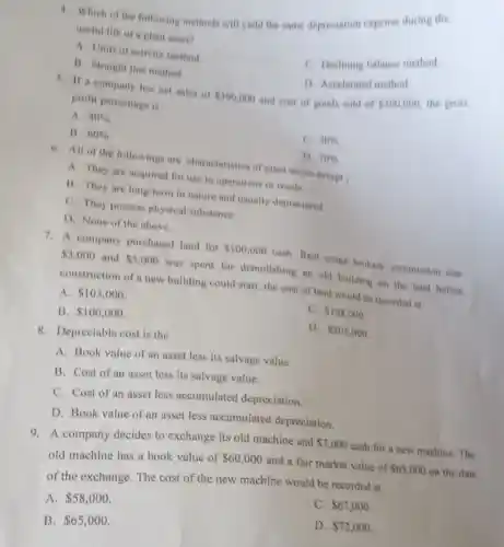 4. Which of the following methods will yield the same depreciation expense during the
useful life of a plant asset?
A. Units of activity method.
C. Declining balance method.
D. Accelerated method
B. Straight line method
5. If a company has net sales of 500,000
and cost of good sold of
 300,000
the gross
profit percentage is
A. 40% 
C. 30% 
B. 60% 
D. 70% 
6. All of the following are characteristics of plant assets except
A. They are acquired for use in operations or resale.
B. They are long-term in nature and usually depreciated.
C. They possess physical substance.
D. None of the above.
7. A company purchased land for 100,000 cash. Real estate brokers' commission was
 3,000 and 5,000 was spent for demolishing an old building on the land before
construction of a new building could start, the cost of land would be recorded at
A. 103,000
C. 108,000
B. 100,000
D. 105,000
8. Depreciable cost is the
A. Book value of an asset less its salvage value.
B. Cost of an asset less its salvage value.
C. Cost of an asset less accumulated depreciation.
D. Book value of an asset less accumulate depreciation.
9. A company decides to exchange its old machine and
 7,000 cash for a new machine The
old machine has a book value of
 60,000 and a fair market value of 65,000 on the date
of the exchange. The cost of the new machine would be recorded at
C. 67,000
A. 58,000
D. 72,000
B. 65,000