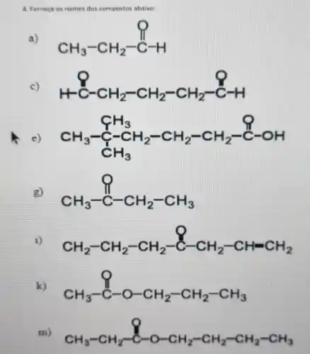 4. Forneca os nomes dos compostos abaiwo:
a) CH_(3)-CH_(2)-stackrel (stackrel ()())(C)H
c) H+C-CH_(2)-CH_(2)-CH_(2)-C-H
CH_(3)-underset (CH_(3))(CH_(3))-CH_(2)-CH_(2)-stackrel (Q)(C)-OH CH_(3)
g) CH_(3)-C-CH_(2)-CH_(3)
1) CH_(2)-CH_(2)-CH_(2)-C-CH_(2)-CH=CH_(2)
k) CH_(3)-C-O-CH_(2)-CH_(2)-CH_(3)
m) CH_(3)-CH_(2)-C-O-CH_(2)-CH_(2)-CH_(2)-CH_(3)