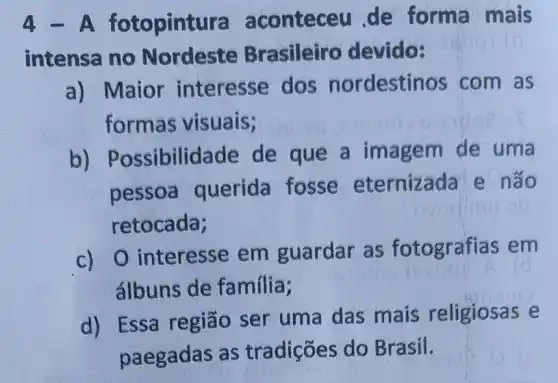 4 fotopint ra aconteceu de forma mais
intensa no Nordeste Brasileiro devido:
a) Maior interesse dos nordestinos com as
formas visuais;
b) Possibilid ade de que a imagem de uma
pessoa querida fosse eternizada e não
retocada;
c) 0 interesse em guardar as fotografias em
álbuns de familia;
d) Essa região ser uma das mais religiosas e
paegadas as tradições do Brasil.