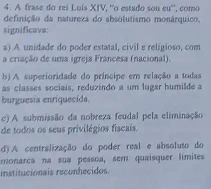 4. A frase do rei Luis XIV, "o estado sou eu", como
definição đa natureza do absolutismo monárquico,
significava:
a) A unidade do poder estatal, civil e religioso, com
a criação de uma igreja Francesa (nacional).
b) A superioridade do principe em relação a todas
as classes sociais, reduxindo a um lugar humilde a
burguesia enriquecida.
c) A submissão da nobreza feudal pela eliminação
de todos os seus privilégios fiscais.
d) A centralização do poder real e absoluto do
monarca na sua sem quaisquer limites
institucionais reconhecidos.