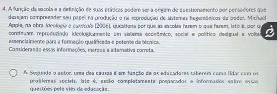 4. A função da escola e a definição de suas práticas podem ser a origem de questionamento por pensadores que
desejam compreender seu papel na produção e na reprodução de sistemas hegemônicos de poder. Michael
Apple, na obra Ideologia e curriculo (2006), questiona por que as escolas fazem o que fazem , isto é, por qu
continuam reproduzindo ideologicamente um sistema econômico, social e politico desigual e voltad
essencialmente para a formação qualificada e potente da técnica.
Considerando essas informações marque a alternativa correta.
A. Segundo o autor uma das causas é em função de os educadores saberem como lidar com os
problemas sociais, isto é estão completamente preparados e informados sobre essas
questōes pelo viés da educação.