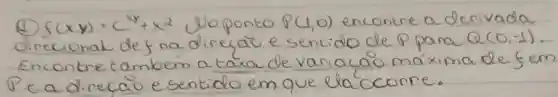 (4) f(x, y)=(x^4+x^2. Uo ponto P(1,0) encontre a derivada direcionat def na direcaio e sentido de P para Q(0,-1) . Encontre também a taxa de variação máxima de fem P e a direcaio e sentido em que ela'ocorre.