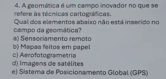 4. A geomática é um campo inovador no que se
refere às técnicas cartográficas.
Qual dos elementos abaixo não está inserido no
campo da geomática?
a) Sensoriamento remoto
b) Mapas feitos em papel
c) Aerofotogrametria
d) Imagens de satélites
e) Sistema de Posicionamento Global (GPS)