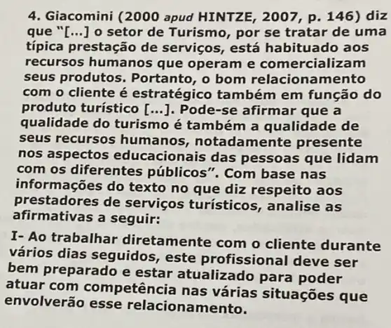 4. Giacomini (2000 apud HINTZE, 2007 p. 146) diz
que "[...] o setor de Turismo, por se tratar de uma
típica prestação de serviços, está habituado aos
recursos humanos que operam e comercializam
seus produtos . Portanto, o bom relacionamento
com o cliente é estratégico também em função do
produto turístico [ldots ] . Pode-se afirmar que a
qualidade do turismo é também a qualidade de
seus recursos humanos notadamente presente
nos aspectos educacionais das pessoas que lidam
com os diferentes públicos". com base nas
informações do texto no que diz respeito aos
prestadores de serviços turísticos , analise as
afirmativas a seguir:
I- Ao trabalhar diretamente com o cliente durante
vários dias seguidos, este profissional deve ser
bem preparado e estar atualizado para poder
atuar com competência nas várias situações que
envolverão esse relacionamento.