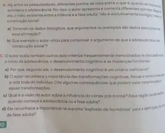 4. Há, entre os pesquisadores , diferentes pontos de vista sobre o que é quando se inicia ecom
acontece a adolescência . Por isso, o autor apresenta e comenta diferentes opinioes. Segundo
ele, o hiato existente entre a infância e a fase adulta "não é exclusivamente biológico, mas uma
construção social".
a) Tomando os dados biológicos, que argumentos ou exemplos são dados para comprovar
essa afirmação?
b) Que exemplo o autor utiliza para comprovar o argumento de que a adolescència é uma
"construção social"?
5. O autor avalia também outros dois critérios frequentemente mencionados na discussão sobre
início da adolescência: 0 desenvolvimento cognitivo e as mudanças hormonais.
a) Por que , segundo ele, o desenvolvimento cognitivo é um critério ineficiente?
b) O autor reconhece a importância das transformações cognitivas , fisicas e emocionais para
a vida toda do individuo. Cite algumas consequências que podem estar relacionadas a
essas transformações.
c) Qual é a visão do autor sobre a influência do córtex pré -frontal? Essa região pode defini
quando começa a adolescência ou a fase adulta?
d) Ele reconhece a importância na suposta "explosão de hormônios'para a definição do inic
da fase adulta?