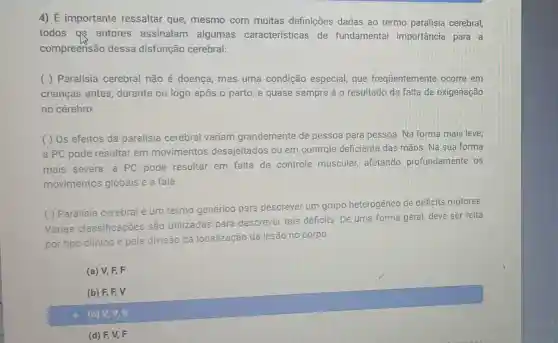 4) É importante ressaltar que mesmo com muitas definições dadas ao termo paralisia cerebral
todos as autores assinalam algumas características de fundamental importância para a
compreensão dessa disfunção cerebral:
( ) Paralisia cerebral não é doença, mas uma condição especial, que frequentemente ocorre em
crianças antes durante ou logo após o parto, e quase sempre é o resultado da falta de oxigenação
no cérebro
( ) Os efeitos da paralisia cerebral variam grandemente de pessoa para pessoa Na forma mais leve,
a PC pode resultar em movimentos desajeitados ou em controle deficiente das mãos. Na sua forma
mais severa, a PC pode resultar em falta de controle muscular, afetando profundamente os
movimentos globais e a fala
( ) Paralisia cerebral um termo genérico para descrever um grupo heterogêneo de déficits motores
Várias classificações são utilizadas para descrever tais déficits De uma forma geral deve ser felta
por tipo clinico e pela divisão da localização da lesão no
corpo
(a) V, F, F
C (b) F F V
(c) V, V,V
(d) F, V,F