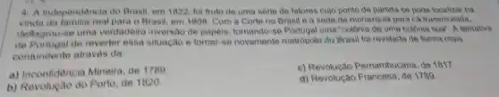 4- A Independência do Brasil, em 1822, fol fruto de uma série de fatores cujo ponto de partida so pode localizar na
vinda da para o Brasil, em 1808. Com a Corte no Brasil e a sede da monarquia para cá transmutada,
deflagrou-se uma verdadeira inversao de papéis, tornando-se Portugal uma "colônia de uma colônia sua"A tentativa
de Portugal de reverter essa situação e tornar se novamente metropole do Brasil foi revelada de forma mais
contundente atraves da
a) Inconfidência Mineira, de 1789
c)Pernambucana, de 1817.
b) Revolução do Porto, de 1820
d) Revolução Francesa de 1789.