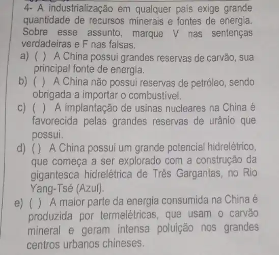 4- A industrialização em qualquer país exige grande
quantidade de recursos minerais e fontes de energia.
Sobre esse assunto, marque V nas sentenças
verdadeiras e F nas falsas.
a)
principal fonte de energia.
() A China possui grandes reservas de carvão, sua
b) () A China não possui reservas de petróleo , sendo
obrigada a importar o combustivel.
C) () A implantação de usinas nucleares na China é
favorecida pelas grandes reservas de urânio que
possui.
d) () A China possui um grande potencial hidrelétrico,
que começa a ser explorado com a construção da
gigantesca hidrelétrica de Três Gargantas, no Rio
Yang-Tsé (Azul)
e) () A maior parte da energia consumida na China é
produzida por termelétricas, que usam o carvão
mineral e geram intensa poluição no grandes
centros urbanos chineses.