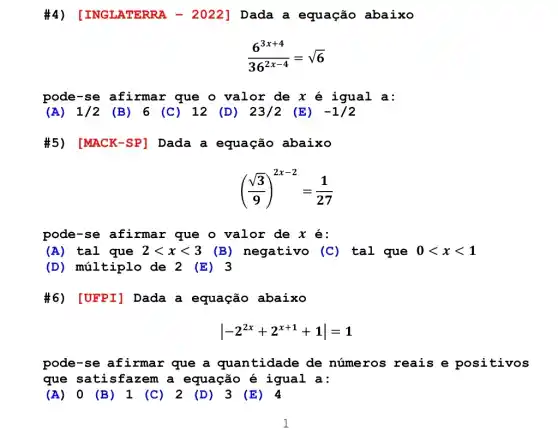 #4) [INGLATERRA , - 2022 ] Dada a equação abaixo
(6^3x+4)/(36^2x-4)=sqrt (6)
pode-se afirmar que o valor de x é igual a:
(A) 1/2 (B) 6 (C)12 (D) 23/2 (E) -1/2
#5) [MACK -SP] Dada a equação abaixo
((sqrt (3))/(9))^2x-2=(1)/(27)
pode-se afirmar que o valor de x é:
(A) tal que 2lt xlt 3 (B) negativo (C ) tal que 0lt xlt 1
(D) múltiplo de 2 (E) 3
#6) [UFPI] Dada a equação abaixo
vert -2^2x+2^x+1+1vert =1
pode-se afirmar que a quantidade de números reais e positivos
que satis fazem a equação é igual a:
(A) 0 (B) 1 (C) 2 (D) 3 (E) 4