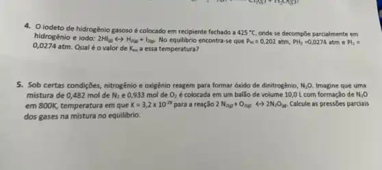 4. iodeto de hidrogênio gasoso é colocado em recipiente fechado a
425^circ C onde se decompōe parcialmente em
hidrogênio e iodo:
2H_((g))rightarrow H_(2(g))+I_(2(g)) No equilibrio encontra-se que P_(Hy)=0,202atm,PH_(2)=0,0274atm e Pl_(2)=
0,0274 atm. Qual é o valor de K_(eq) a essa temperatura?
5. Sob certas condições nitrogênio e oxigênio reagem para formar óxido de dinitrogênio, N_(2)O Imagine que uma
mistura de 0,482 mol de N_(2) e 0,933 mol de O_(2) é colocada em um balão de volume 10,0 L com formação de N_(2)O
em 800K, temperatura em que K=3,2times 10^-28 para a reação 2N_(2(g))+O_(2(g))rightarrow 2N_(2)O_((g)) Calcule as pressões parciais
dos gases na mistura no equilibrio.