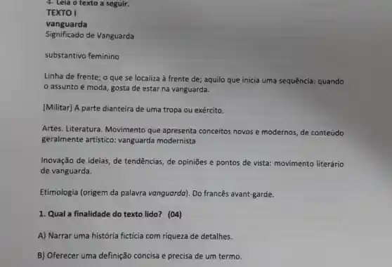 4- Leia o texto a seguir.
TEXTO I
vanguarda
Significado de Vanguarda
substantivo feminino
Linha de frente ; o que se localiza à frente de ; aquilo que inicia uma sequência : quando
assunto é moda, gosta de estar na vanguarda.
[Militar] A parte dianteira de uma tropa ou exército.
Artes. Literatura . Movimento que apresenta conceitos novos e modernos, de conteúdo
geralmente artístico vanguarda modernista.
Inovação de ideias,de tendências, de opiniōes e pontos de vista : movimento literário
de vanguarda.
Etimologia (origem da palavra vanguarda). Do francês avant-garde.
1. Qual a finalidade do texto lido? (04)
A) Narrar uma história fictícia com riqueza de detalhes.
B) Oferecer uma definição concisa e precisa de um termo.