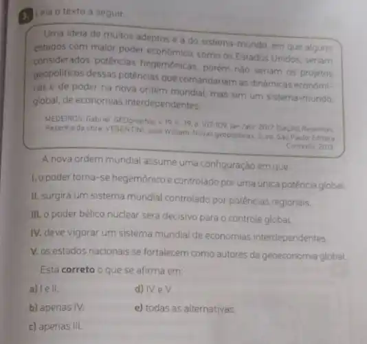 4. Leia o texto a seguir.
Uma ideia de muitos adeptos é a do sistema-mundo, em que alguns
estados com maior poder como os Estados Unidos seriam
considerados potências hegemónicas, porém nào seriam as projetos
geopoliticos dessas potências que comandariam as dinamicas economi-
cas e de poder na nova ordem mundial mas sim um sistema mundo.
global, de economias interdependentes
MEDEIROS, Gabriel. GEOgraphio, 10 [Seçiol Resentias.
Resenha da cbra: VESENTINI, José William Novas geopoliticas. 5.ed Sao Paulo: Editora
Contexto 2013
A nova ordem mundial assume uma configuração em que:
1. opoder torna-se hegemônico e controlado por uma unica potência global.
II. surgirá um sistema mundial controlado por potências regionais.
III. o poder bélico nuclear será decisivo para o controle global.
IV. deve vigorar um sistema mundial de economias interdependentes.
V. os estados nacionais se fortalecem como autores da geoeconomia global.
Está correto o que se afirma em:
a) lell.
d) IVeV.
b) apenas IV.
e) todas as alternativas.
c) apenas III.