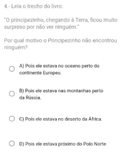 4.- Leia o trecho do livro:
"O principezinho , chegando à Terra, ficou muito
surpreso por não ver ninguém."
Por qual motivo o Principezinho não encontrou
ninguém?
A) Pois ele estava no oceano perto do
continente Europeu.
B) Pois ele estava nas montanhas perto
da Rússia.
C) Pois ele estava no deserto da Africa.
D) Pois ele estava próximo do Polo Norte.