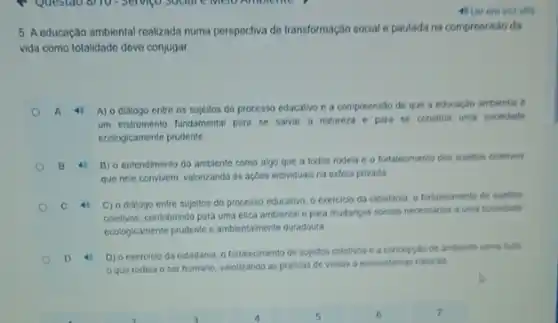 4) Lerem vot
5. A educação ambiental realizada numa porspoctiva de transformação social e pautada na compreensão da
vida como totalidado deve conjugar
A
A) o dialogo entre os sujeitos do processo educativo e a compreensão de que a educaçáo ambiental e
um instrumento fundamental para se salvar a natureza e para se construit uma sociedade
ecologicamente prudente
B 4 B) o entendimento do ambiente como algo que a todos rodela e o fortalecimento dos sujeitos coletivos
que nele convivem, valorizando as açoes individuals na esfera privada
C 4
C) o dialogo entre sujcitos do processo educativo o exercicio da cidadania o fortalecimento de sujetos
coletivos, contribuindo para uma ética ambiental e para mudanças socials necessarias a uma sociedade
ecologicamente prodenic e ambientalment duradoura
D 4
D) o exercicio da cidadania o fortalecimento de sujeitos coletivos e a conceptilo de ambiente como tudo
que rodela o ser humano, valorizando as praticas de visitas a ecossistemas naturais.