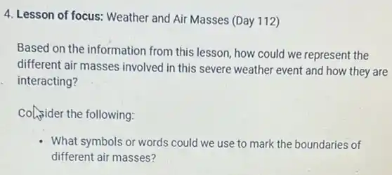 4. Lesson of focus:Weather and Air Masses (Day 112)
Based on the information from this lesson, how could we represent the
different air masses involved in this severe weather event and how they are
interacting?
Consider the following:
What symbols or words could we use to mark the boundaries of
different air masses?