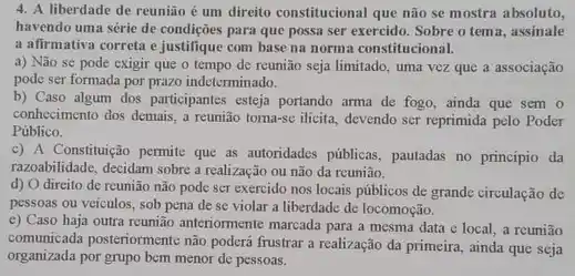 4. A liberdade de reunião é um direito constitucional que não se mostra absoluto,
havendo uma série de condições para que possa ser exercido. Sobre o tema, assinale
a afirmativa correta e justifique com base na norma constitucional.
a) Não se pode exigir que o tempo de reunião seja limitado , uma vez que a associação
pode ser formada por prazo indeterminado.
b) Caso algum dos participantes esteja portando arma de fogo, ainda que sem o
conhecimento dos demais, a reunião toma-sc ilicita, devendo ser reprimida pelo Poder
Público.
c) A Constitução permite que as autoridades públicas , pautadas no principio da
razoabilidade, decidam sobre a realização ou não da reunião.
d) O direito de reunião não pode scr exercido nos locais públicos de grande circulação de
pessoas ou veiculos, sob pena de se violar a liberdade de locomoção.
c) Caso haja outra reunião anteriormente marcada para a mesma data c local, a reunião
comunicada posteriormente nào podert frustrar a realização da
organizada por grupo bem menor de pessoas.