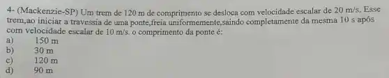 4- (Mackenzie -SP) Um trem de 120 m de comprimento se desloca com velocidade escalar de 20m/s Esse
trem,ao iniciar a travessia de uma ponte,freia uniformemente ,saindo completamente da mesma 10 s após
com velocidade escalar de 10m/s o comprimento da ponte é:
a) 150m
b) 30 m
C)	120 m
d)	90 m