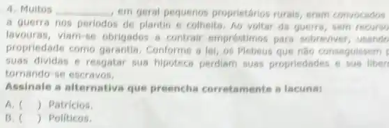 4. Muitos __ , em geral pequenos proprietários rurais eram convocados
a guerra nos periodos de plantio e colheita.Ao voltar da guerra, sem recurso
lavouras, viam-se obrigados 8 contrair empréstimos pars sobreviver, usando
propriedade como garantia Conforme a lei, os Plebeus que nǎo conseguissem
suas dividas e resgatar sus hipoteca perdiam suas propriedades e sus liber
tornando-se escravos.
Assinale a alternativa que preencha corretamente a lacunas
A. () Patricios.
B. () Politicos.