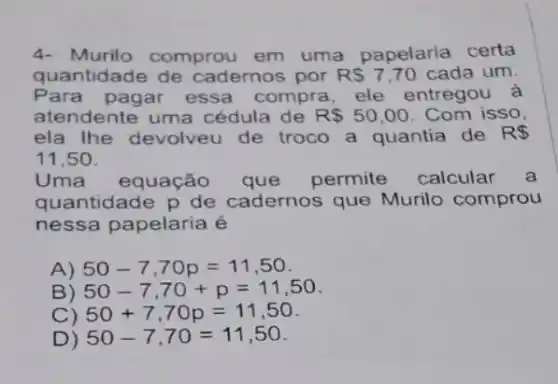 4- Murilo comprou em uma papelaria certa
quantidade de cadernos por RS7,70 cada um.
Para pagar essa compra, ele entregou a
atendente uma cédula de R 50,00 . Com isso,
ela Ihe devolveu de troco a quantia de R 
11,50.
Uma equação que permite calcular a
quantidade p de cadernos que Murilo comprou
nessa papelaria é
A) 50-7,70p=11,50
B) 50-7,70+p=11,50
C) 50+7,70p=11,50
D) 50-7,70=11,50