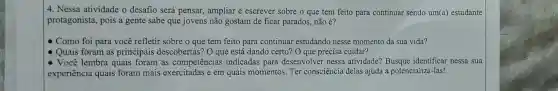 4. Nessa atividade o desafio será pensar , ampliar e escrever sobre o que tem feito para continuar sendo um(a) estudante
protagonista, pois a gente sabe que jovens não gostam de ficar parados, não é?
Como foi para você refletir sobre o que tem feito para continuar estudando nesse momento da sua vida?
Quais foram as principais descobertas? O que está dando certo? O que precisa cuidar?
- Você lembra quais foram as competências indicadas para desenvolver nessa atividade? Busque nessa sua
experiência quais foram mais exercitadas e em quais momentos. Ter consciência delas ajuda a potencializá-las!